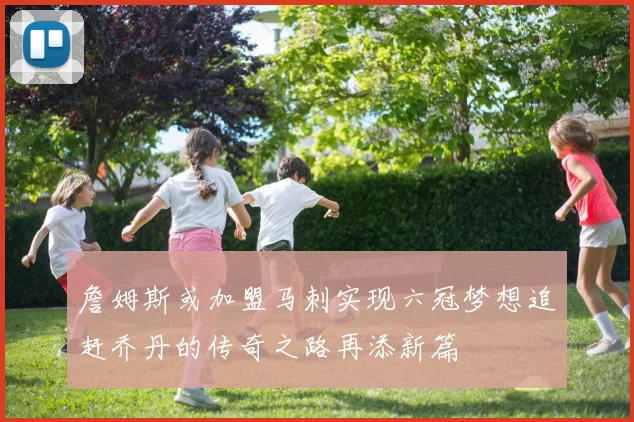 詹姆斯或加盟马刺实现六冠梦想追赶乔丹的传奇之路再添新篇