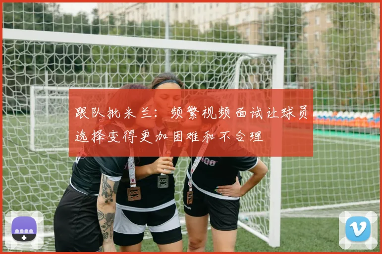 跟队批米兰：频繁视频面试让球员选择变得更加困难和不合理