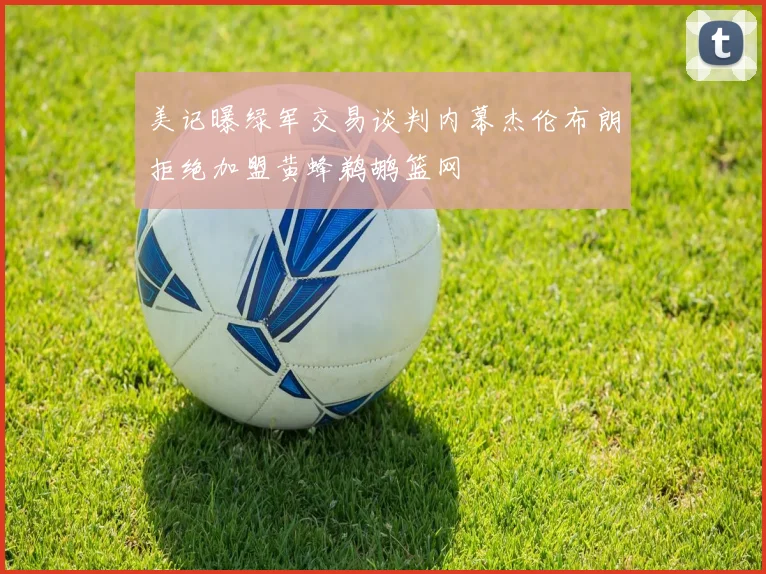美记曝绿军交易谈判内幕杰伦布朗拒绝加盟黄蜂鹈鹕篮网