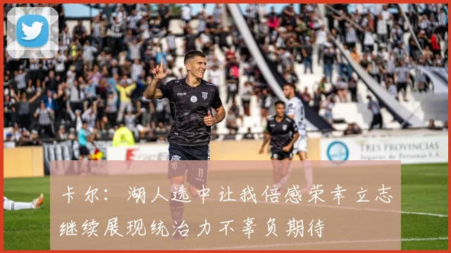卡尔：湖人选中让我倍感荣幸立志继续展现统治力不辜负期待