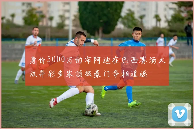 身价5000万的布阿迪在巴西赛场大放异彩多家顶级豪门争相追逐