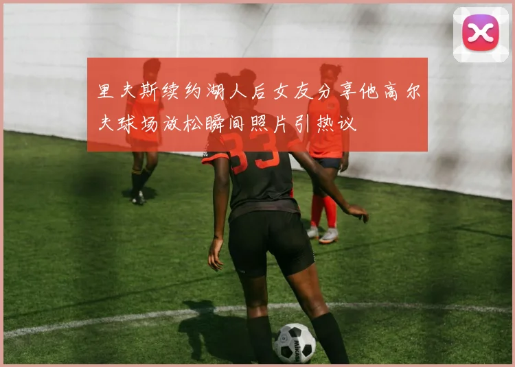 里夫斯续约湖人后女友分享他高尔夫球场放松瞬间照片引热议