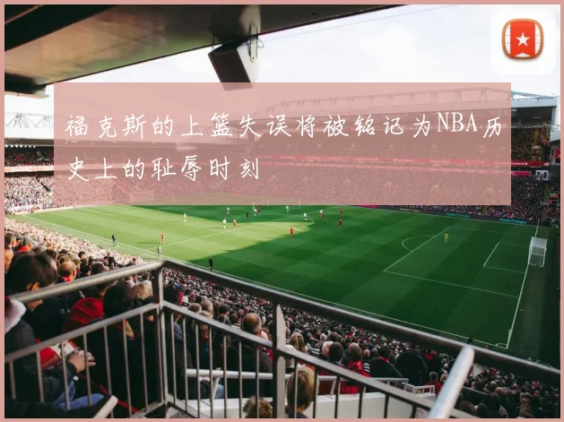 福克斯的上篮失误将被铭记为NBA历史上的耻辱时刻