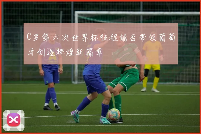C罗第六次世界杯征程能否带领葡萄牙创造辉煌新篇章
