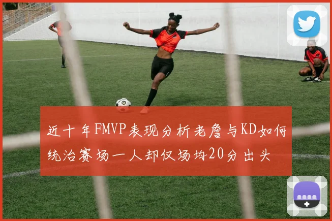 近十年FMVP表现分析老詹与KD如何统治赛场一人却仅场均20分出头