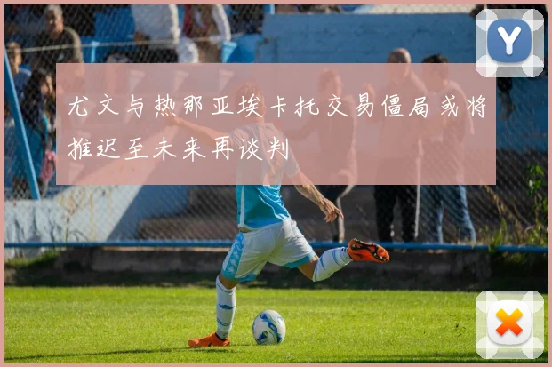 尤文与热那亚埃卡托交易僵局或将推迟至未来再谈判