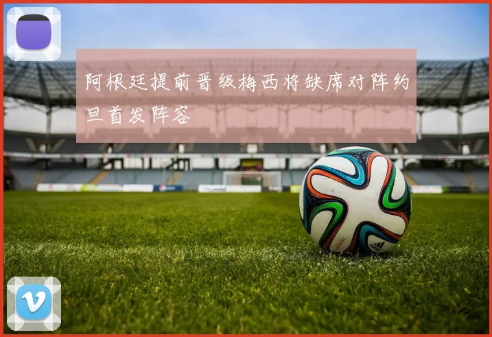 阿根廷提前晋级梅西将缺席对阵约旦首发阵容