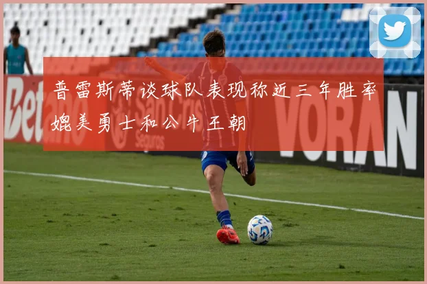 普雷斯蒂谈球队表现称近三年胜率媲美勇士和公牛王朝