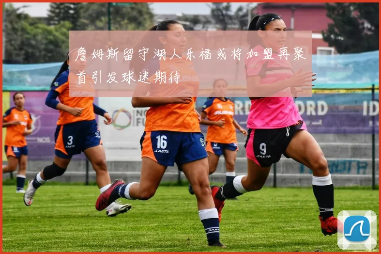 詹姆斯留守湖人乐福或将加盟再聚首引发球迷期待