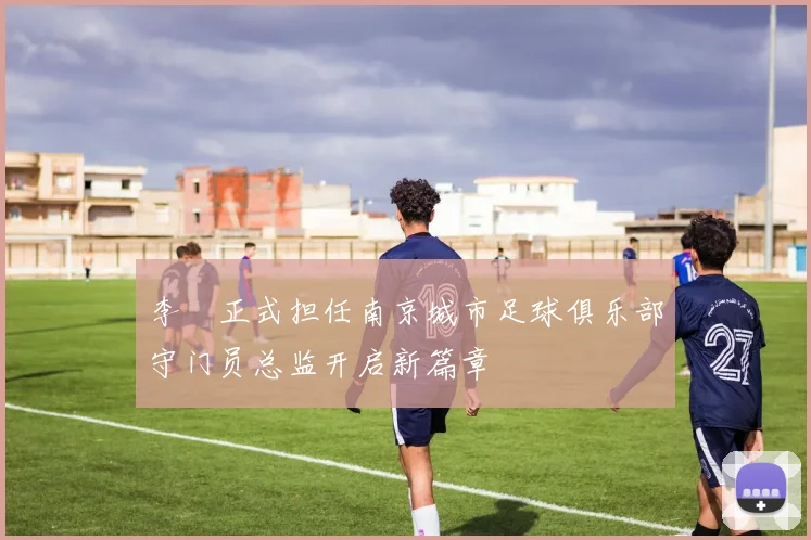 李勣正式担任南京城市足球俱乐部守门员总监开启新篇章