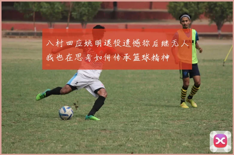 八村回应姚明退役遗憾称后继无人我也在思考如何传承篮球精神