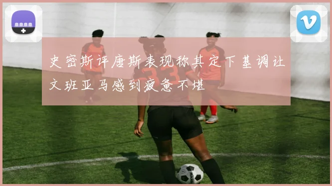 史密斯评唐斯表现称其定下基调让文班亚马感到疲惫不堪