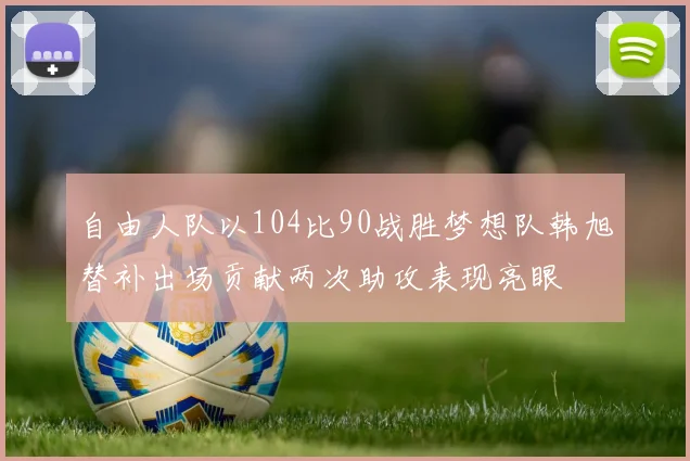 自由人队以104比90战胜梦想队韩旭替补出场贡献两次助攻表现亮眼